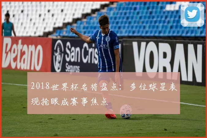 2018世界杯名将盘点：多位球星表现抢眼成赛事焦点
