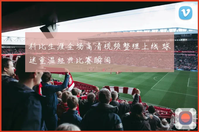 科比生涯全场高清视频整理上线 球迷重温经典比赛瞬间