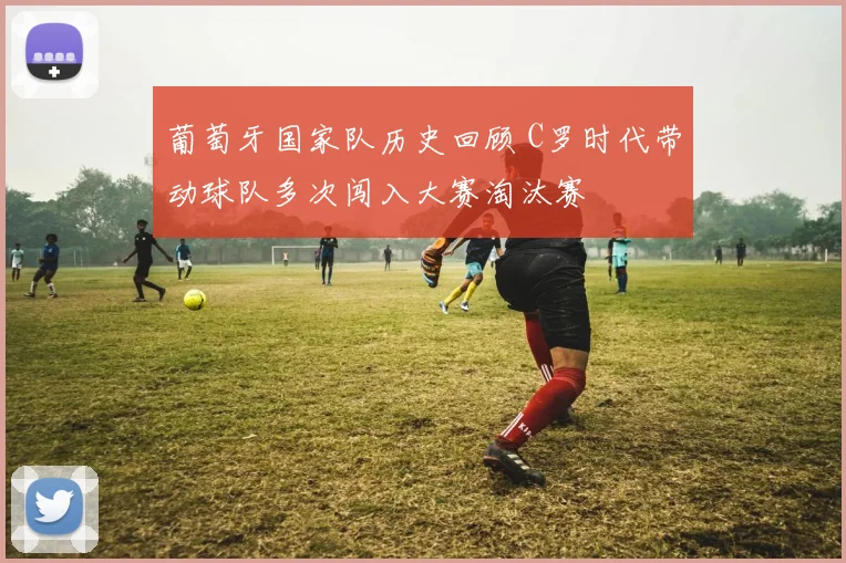 葡萄牙国家队历史回顾 C罗时代带动球队多次闯入大赛淘汰赛