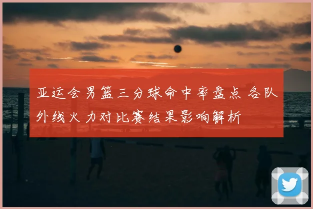 亚运会男篮三分球命中率盘点 各队外线火力对比赛结果影响解析