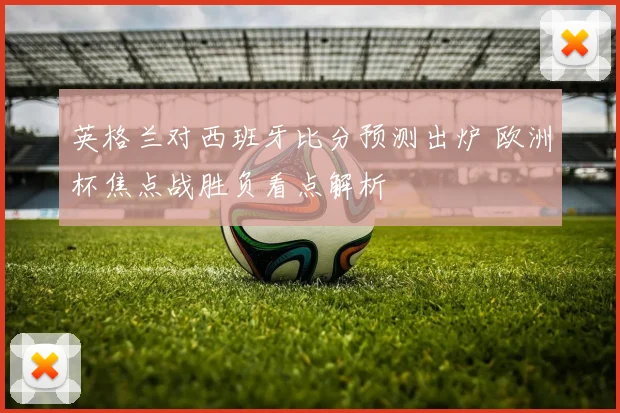 英格兰对西班牙比分预测出炉 欧洲杯焦点战胜负看点解析