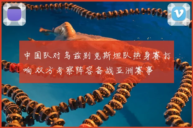 中国队对乌兹别克斯坦队热身赛打响 双方考察阵容备战亚洲赛事
