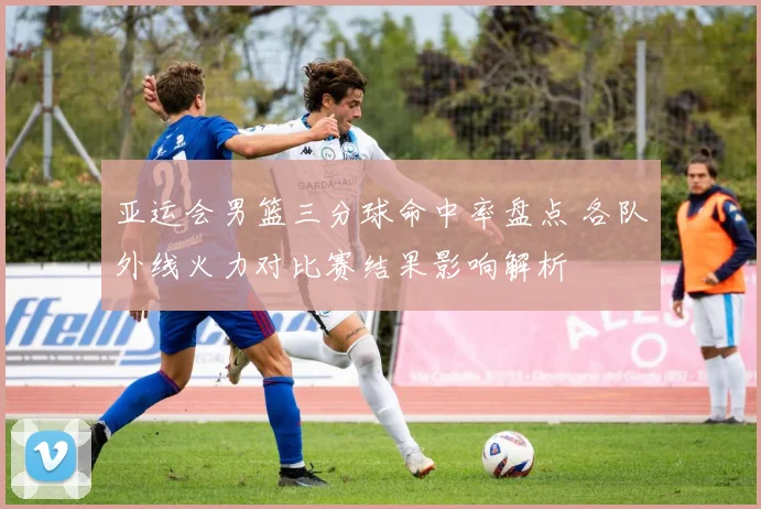 亚运会男篮三分球命中率盘点 各队外线火力对比赛结果影响解析