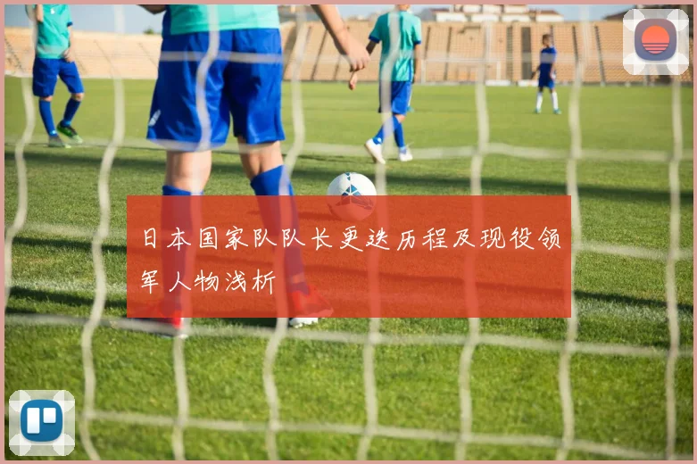 日本国家队队长更迭历程及现役领军人物浅析