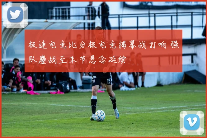 极速电竞比分极电竞揭幕战打响 强队鏖战至末节悬念延续