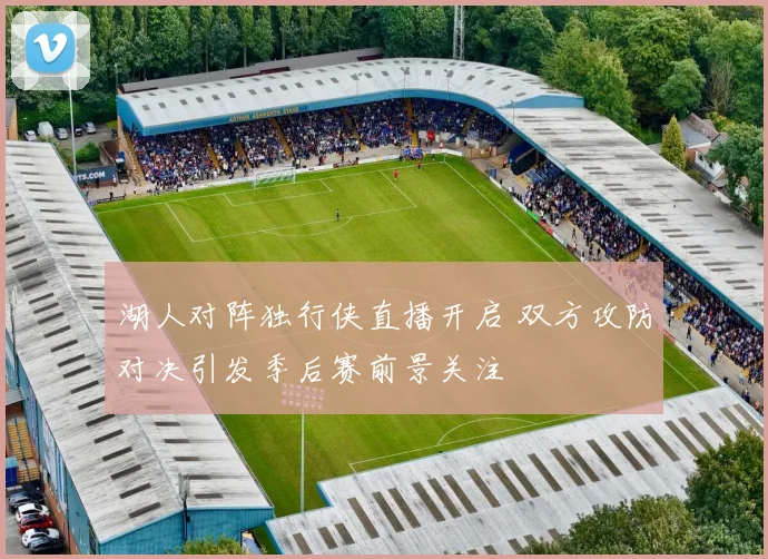 湖人对阵独行侠直播开启 双方攻防对决引发季后赛前景关注