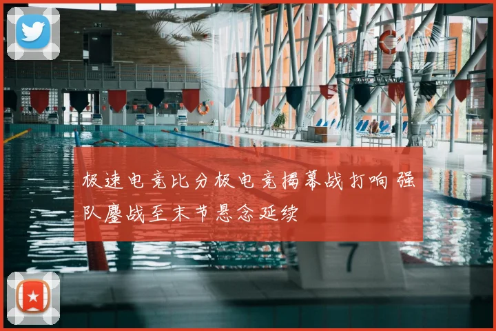 极速电竞比分极电竞揭幕战打响 强队鏖战至末节悬念延续