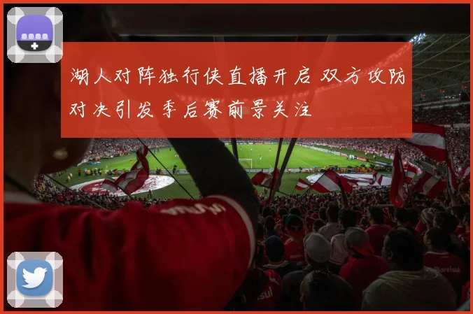 湖人对阵独行侠直播开启 双方攻防对决引发季后赛前景关注