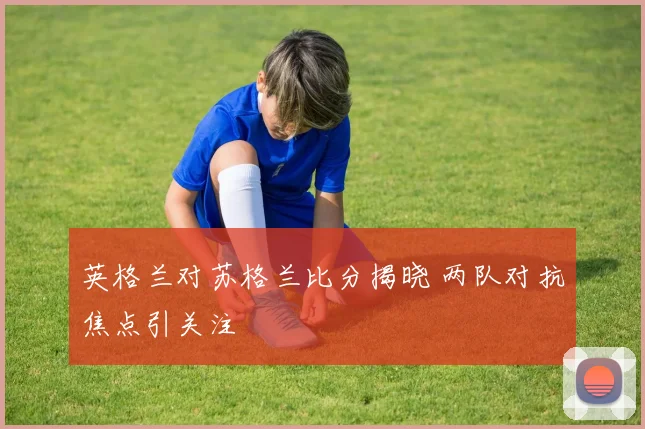 英格兰对苏格兰比分揭晓 两队对抗焦点引关注