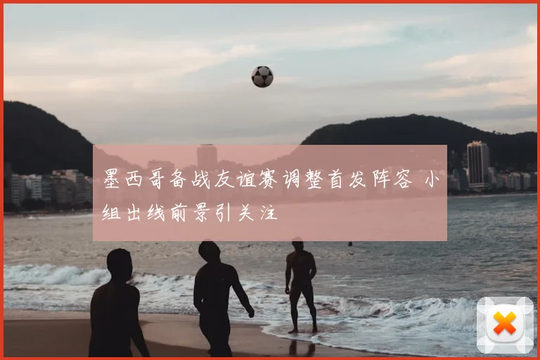 墨西哥备战友谊赛调整首发阵容 小组出线前景引关注