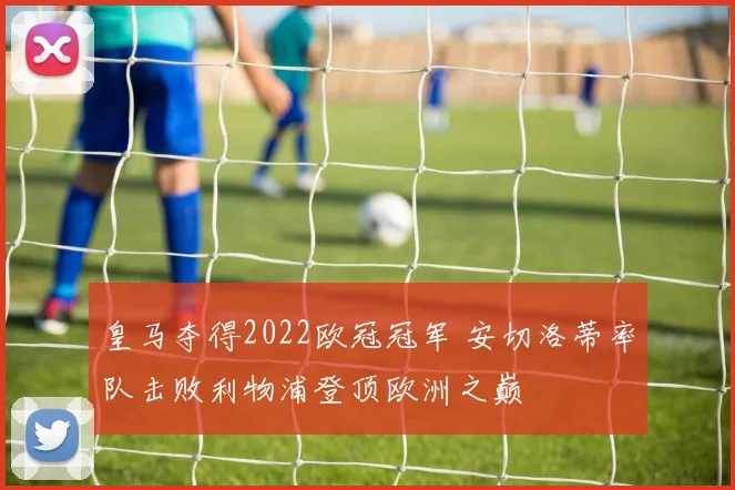 皇马夺得2022欧冠冠军 安切洛蒂率队击败利物浦登顶欧洲之巅