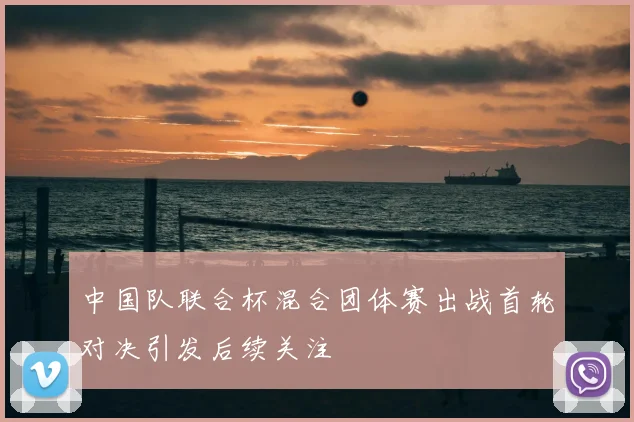 中国队联合杯混合团体赛出战首轮对决引发后续关注