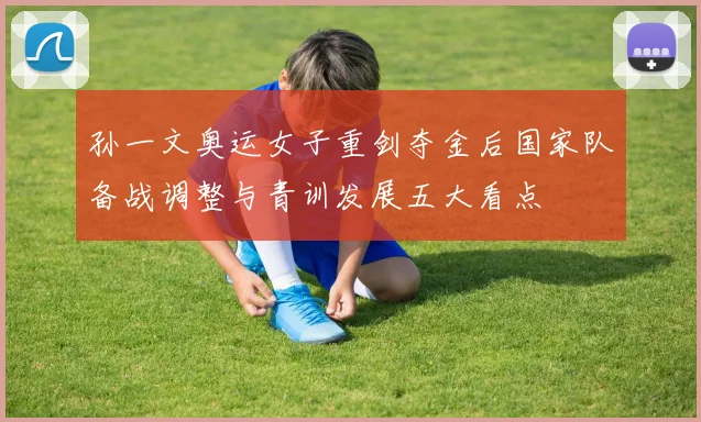 孙一文奥运女子重剑夺金后国家队备战调整与青训发展五大看点
