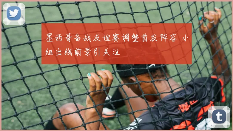 墨西哥备战友谊赛调整首发阵容 小组出线前景引关注