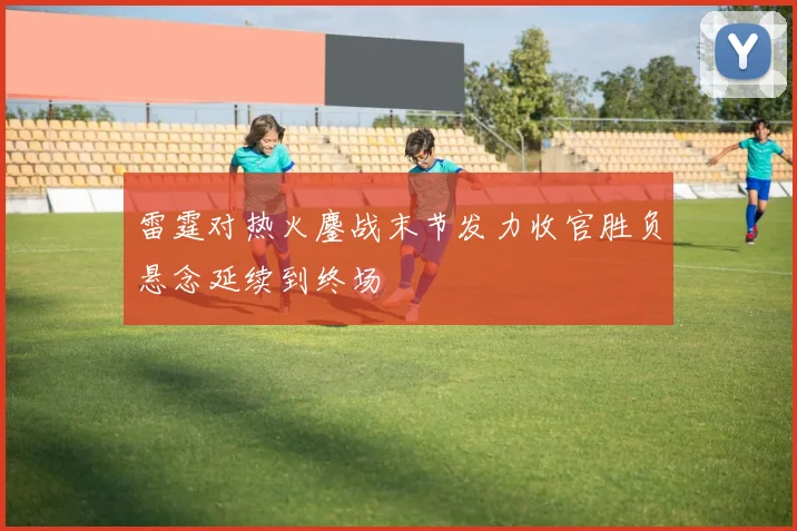 雷霆对热火鏖战末节发力收官胜负悬念延续到终场