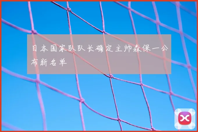日本国家队队长确定主帅森保一公布新名单