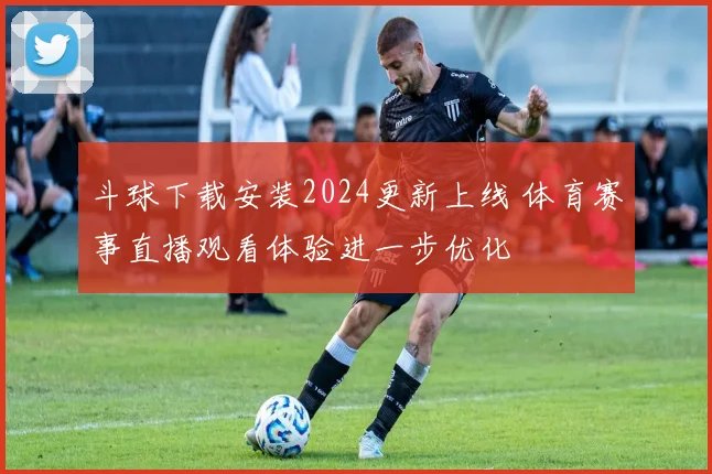 斗球下载安装2024更新上线 体育赛事直播观看体验进一步优化