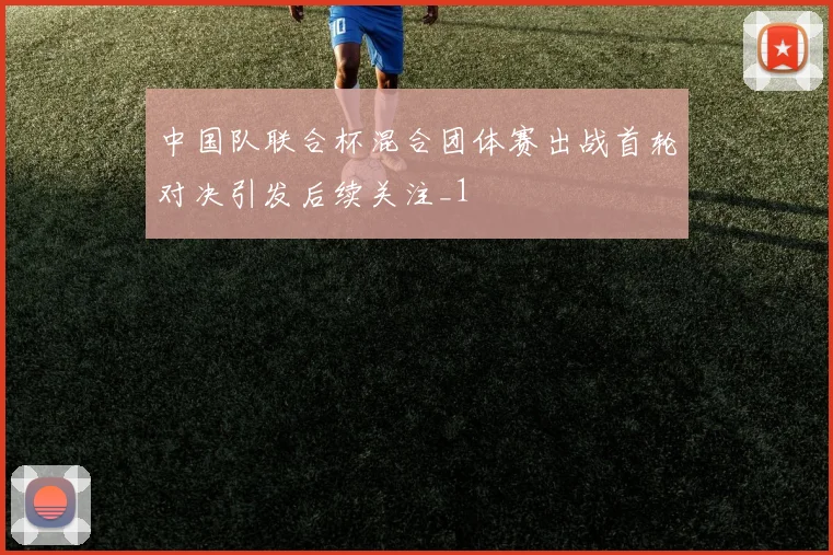 中国队联合杯混合团体赛出战首轮对决引发后续关注_1