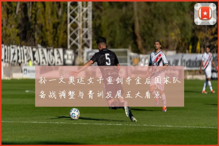 孙一文奥运女子重剑夺金后国家队备战调整与青训发展五大看点