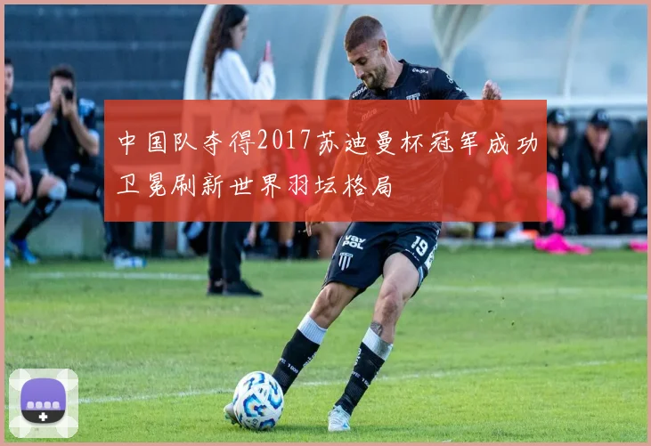 中国队夺得2017苏迪曼杯冠军成功卫冕刷新世界羽坛格局