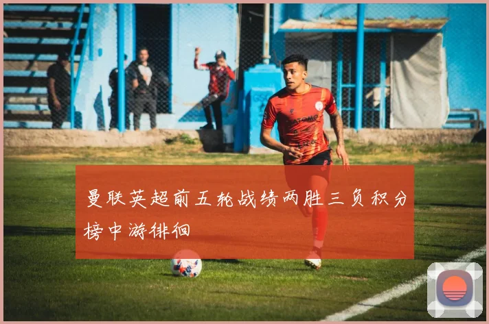 曼联英超前五轮战绩两胜三负积分榜中游徘徊