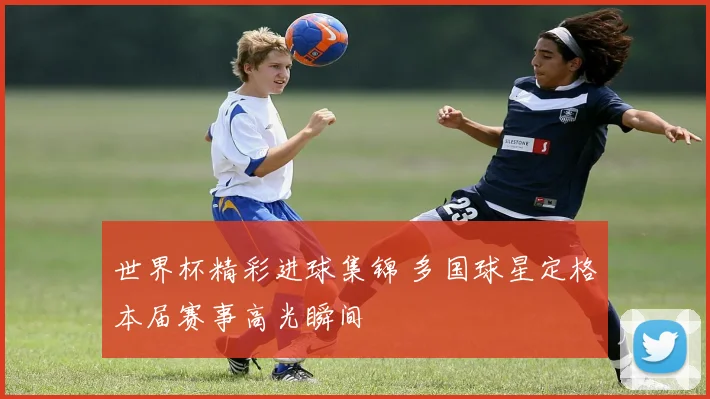 世界杯精彩进球集锦 多国球星定格本届赛事高光瞬间