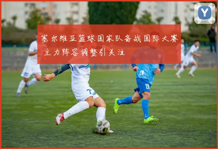 塞尔维亚篮球国家队备战国际大赛 主力阵容调整引关注