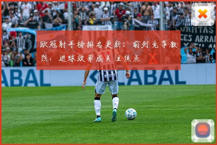欧冠射手榜排名更新:前列竞争激烈,进球效率成关注焦点