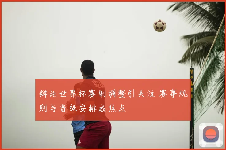 辩论世界杯赛制调整引关注 赛事规则与晋级安排成焦点