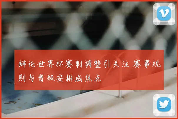 辩论世界杯赛制调整引关注 赛事规则与晋级安排成焦点